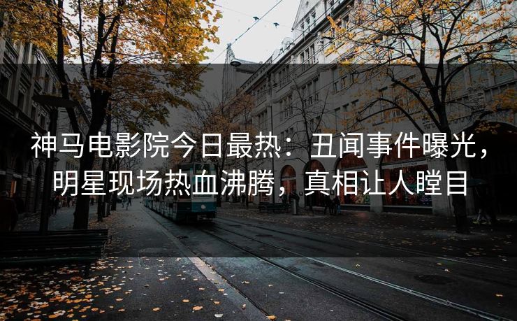 神马电影院今日最热：丑闻事件曝光，明星现场热血沸腾，真相让人瞠目