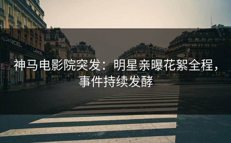 神马电影院突发：明星亲曝花絮全程，事件持续发酵