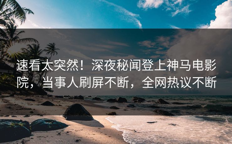 速看太突然！深夜秘闻登上神马电影院，当事人刷屏不断，全网热议不断