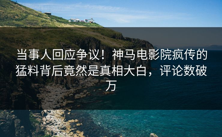 当事人回应争议！神马电影院疯传的猛料背后竟然是真相大白，评论数破万