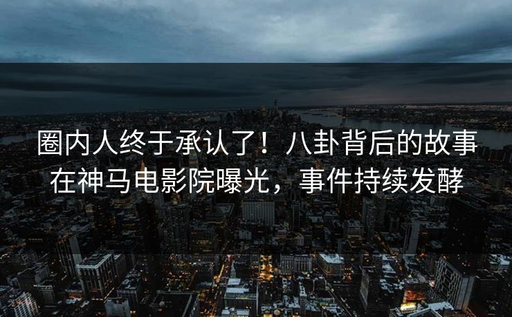 圈内人终于承认了！八卦背后的故事在神马电影院曝光，事件持续发酵