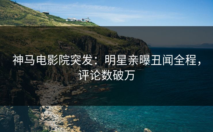 神马电影院突发：明星亲曝丑闻全程，评论数破万