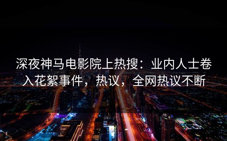 深夜神马电影院上热搜：业内人士卷入花絮事件，热议，全网热议不断