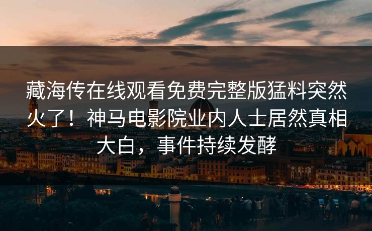 藏海传在线观看免费完整版猛料突然火了！神马电影院业内人士居然真相大白，事件持续发酵