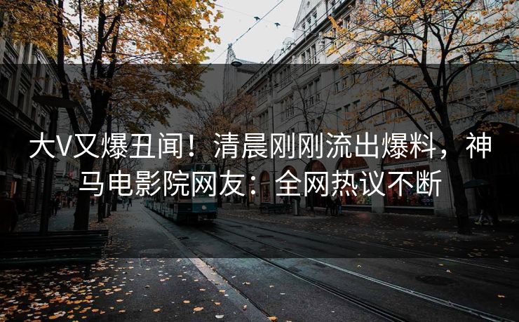 大V又爆丑闻！清晨刚刚流出爆料，神马电影院网友：全网热议不断