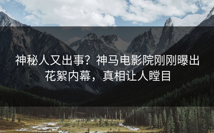 神秘人又出事？神马电影院刚刚曝出花絮内幕，真相让人瞠目