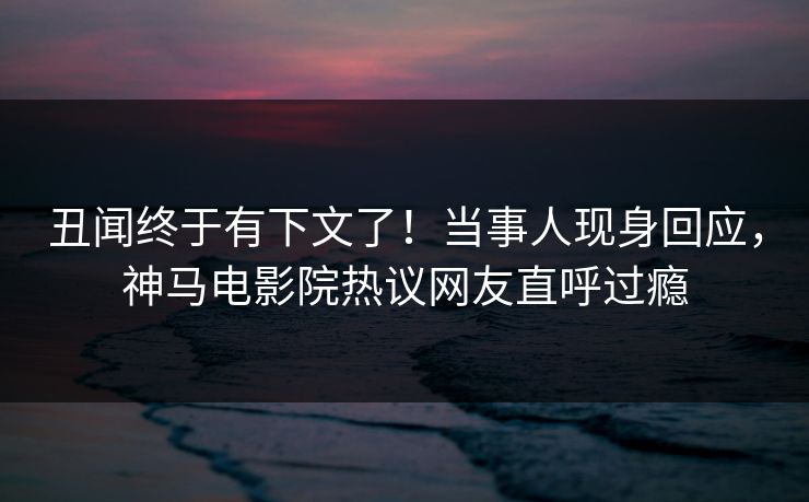 丑闻终于有下文了！当事人现身回应，神马电影院热议网友直呼过瘾