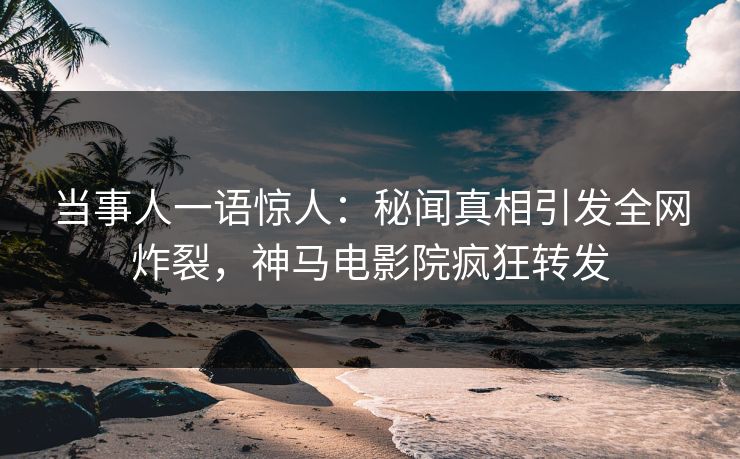 当事人一语惊人：秘闻真相引发全网炸裂，神马电影院疯狂转发