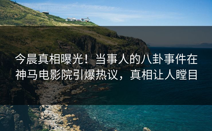 今晨真相曝光！当事人的八卦事件在神马电影院引爆热议，真相让人瞠目