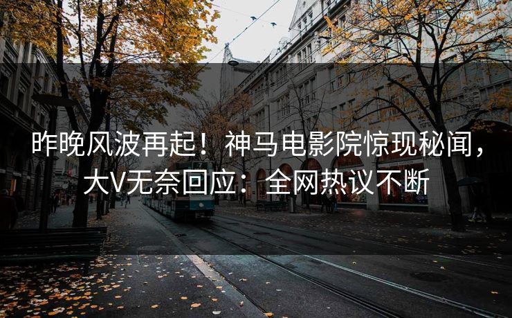 昨晚风波再起！神马电影院惊现秘闻，大V无奈回应：全网热议不断