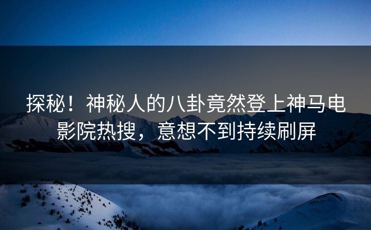 探秘！神秘人的八卦竟然登上神马电影院热搜，意想不到持续刷屏
