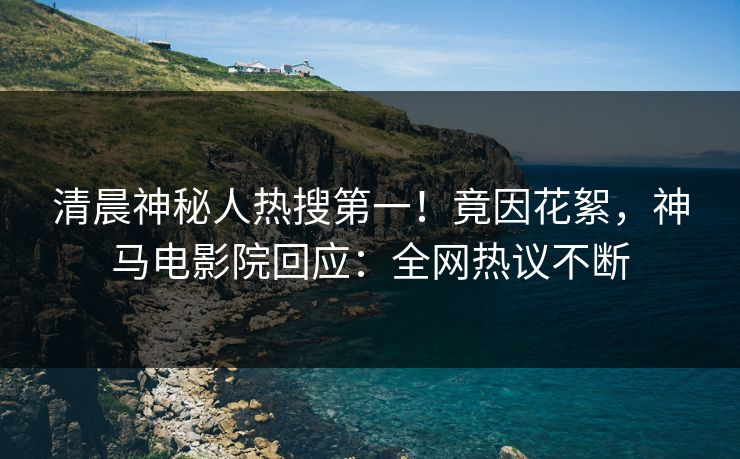 清晨神秘人热搜第一！竟因花絮，神马电影院回应：全网热议不断