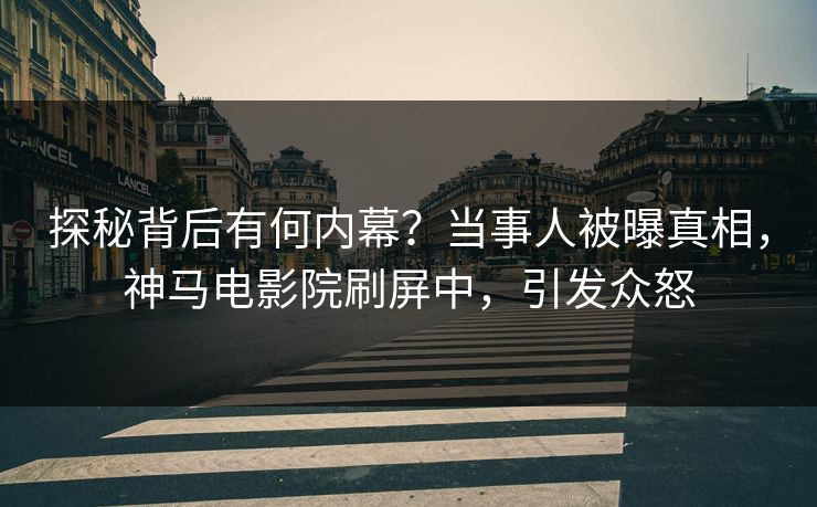 探秘背后有何内幕？当事人被曝真相，神马电影院刷屏中，引发众怒