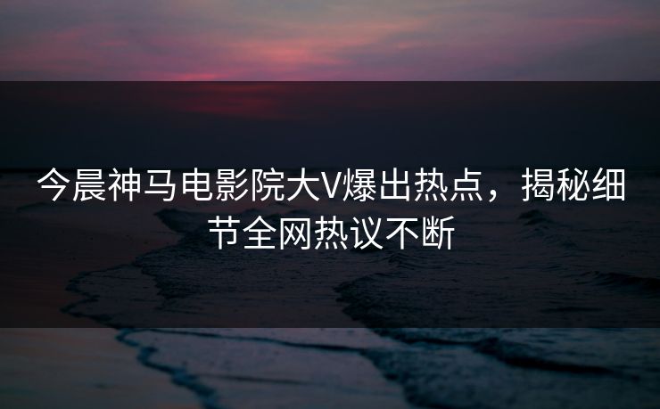 今晨神马电影院大V爆出热点，揭秘细节全网热议不断