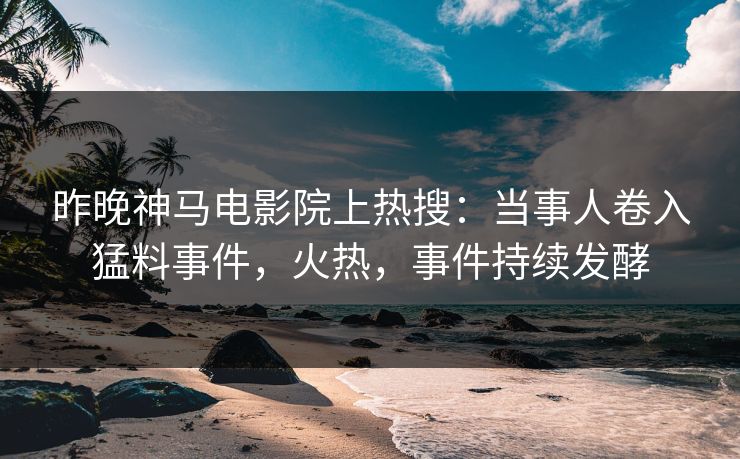 昨晚神马电影院上热搜：当事人卷入猛料事件，火热，事件持续发酵