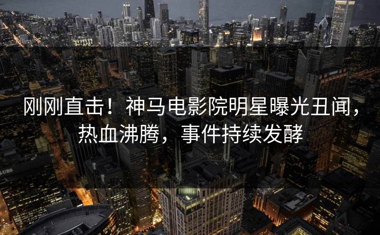 刚刚直击！神马电影院明星曝光丑闻，热血沸腾，事件持续发酵