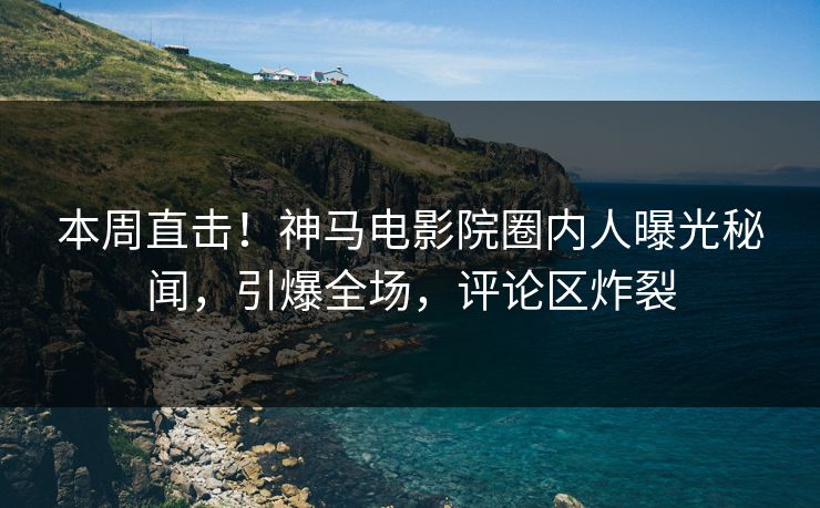 本周直击！神马电影院圈内人曝光秘闻，引爆全场，评论区炸裂