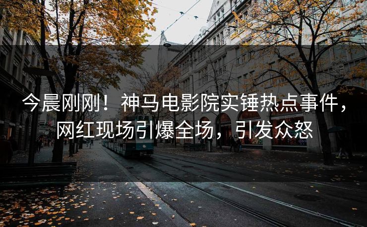 今晨刚刚！神马电影院实锤热点事件，网红现场引爆全场，引发众怒