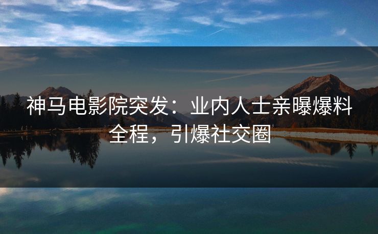 神马电影院突发：业内人士亲曝爆料全程，引爆社交圈
