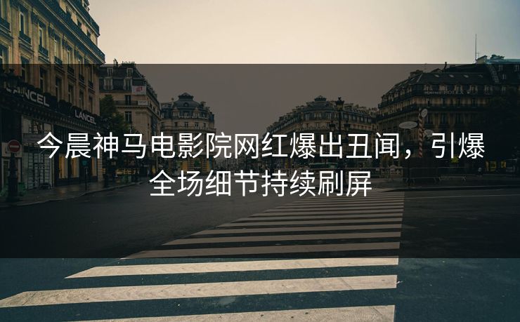 今晨神马电影院网红爆出丑闻，引爆全场细节持续刷屏