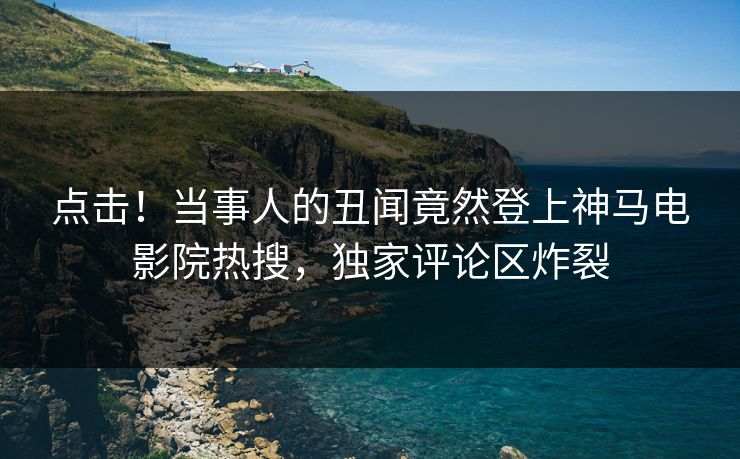 点击！当事人的丑闻竟然登上神马电影院热搜，独家评论区炸裂