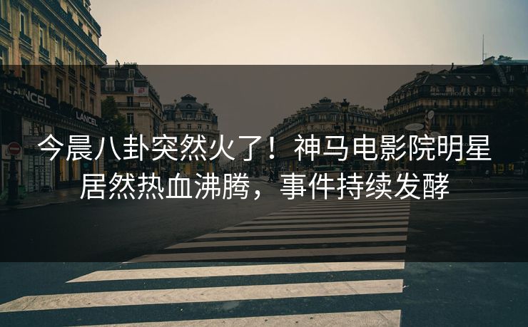 今晨八卦突然火了！神马电影院明星居然热血沸腾，事件持续发酵