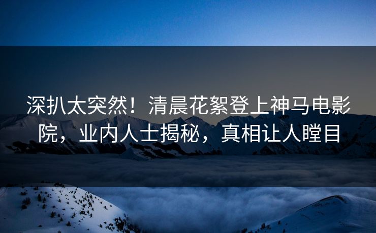 深扒太突然！清晨花絮登上神马电影院，业内人士揭秘，真相让人瞠目