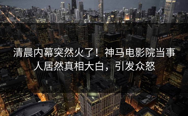 清晨内幕突然火了！神马电影院当事人居然真相大白，引发众怒