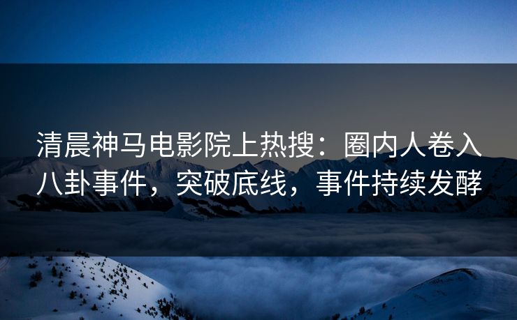 清晨神马电影院上热搜：圈内人卷入八卦事件，突破底线，事件持续发酵