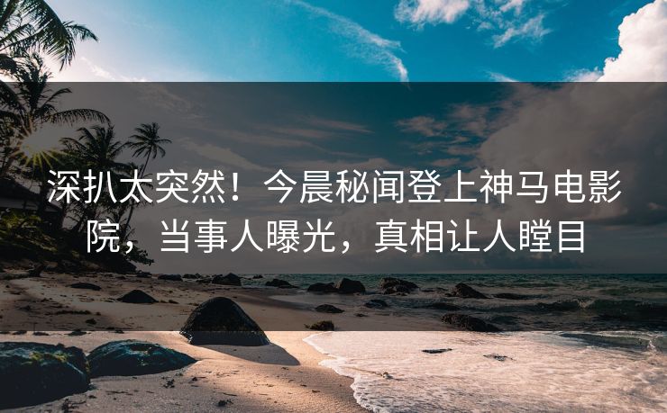 深扒太突然！今晨秘闻登上神马电影院，当事人曝光，真相让人瞠目