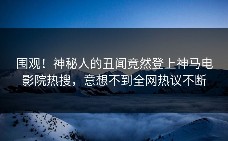围观！神秘人的丑闻竟然登上神马电影院热搜，意想不到全网热议不断