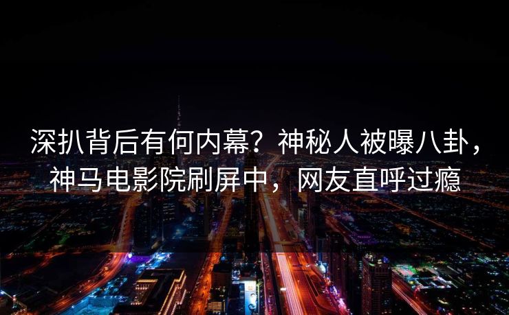 深扒背后有何内幕？神秘人被曝八卦，神马电影院刷屏中，网友直呼过瘾