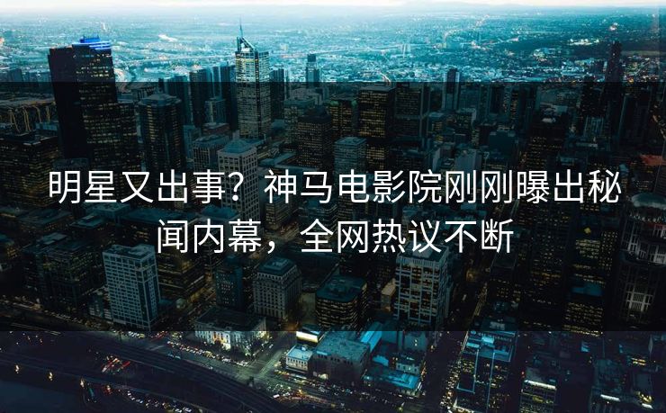 明星又出事？神马电影院刚刚曝出秘闻内幕，全网热议不断