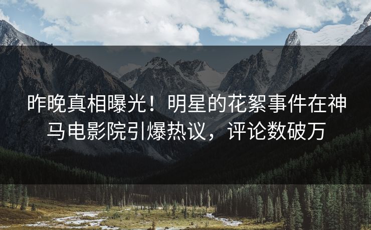 昨晚真相曝光！明星的花絮事件在神马电影院引爆热议，评论数破万