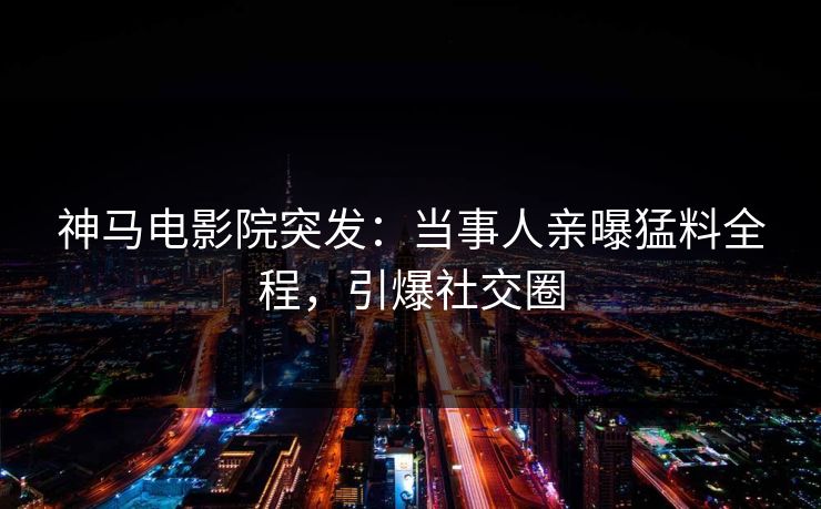 神马电影院突发：当事人亲曝猛料全程，引爆社交圈