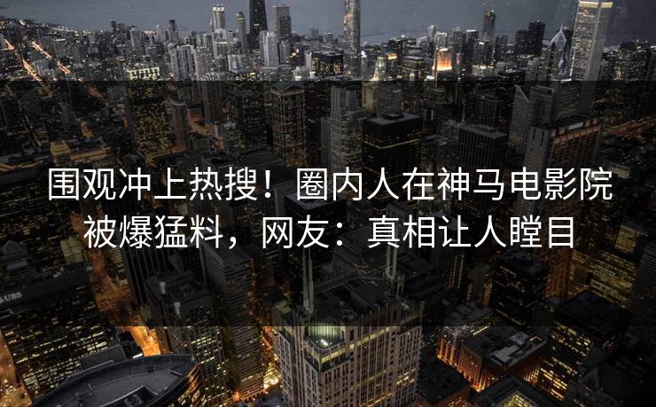围观冲上热搜！圈内人在神马电影院被爆猛料，网友：真相让人瞠目
