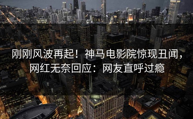 刚刚风波再起！神马电影院惊现丑闻，网红无奈回应：网友直呼过瘾