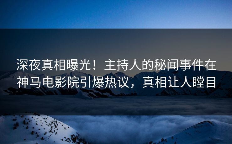 深夜真相曝光！主持人的秘闻事件在神马电影院引爆热议，真相让人瞠目