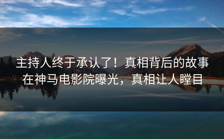 主持人终于承认了！真相背后的故事在神马电影院曝光，真相让人瞠目