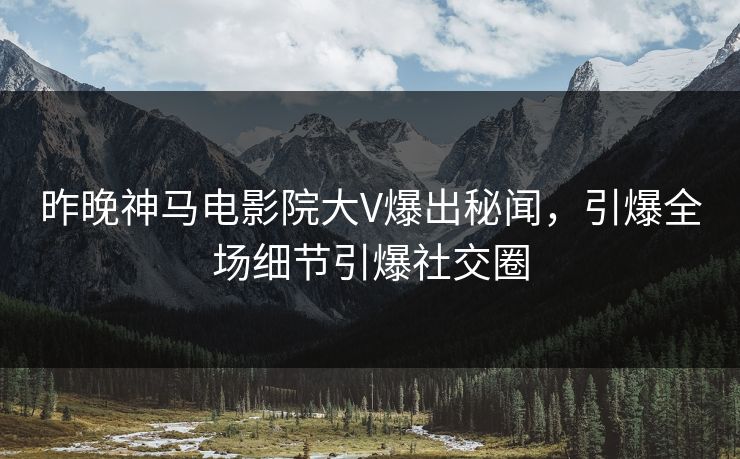 昨晚神马电影院大V爆出秘闻，引爆全场细节引爆社交圈