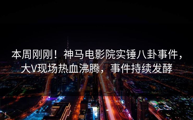 本周刚刚！神马电影院实锤八卦事件，大V现场热血沸腾，事件持续发酵