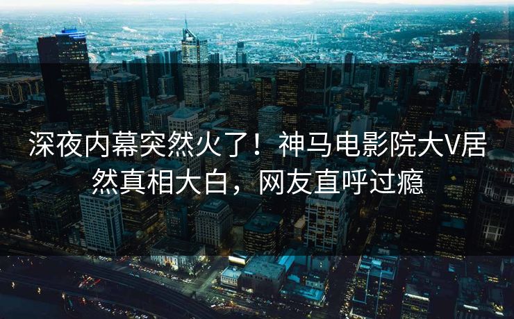 深夜内幕突然火了！神马电影院大V居然真相大白，网友直呼过瘾