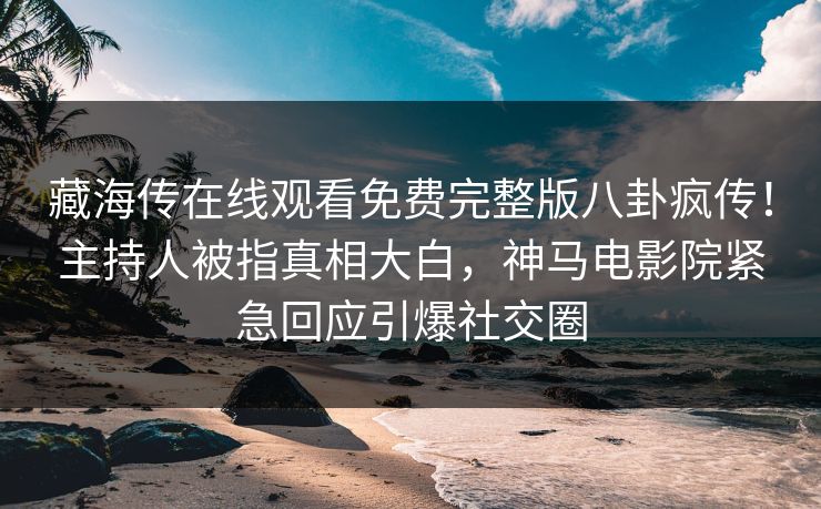 藏海传在线观看免费完整版八卦疯传！主持人被指真相大白，神马电影院紧急回应引爆社交圈