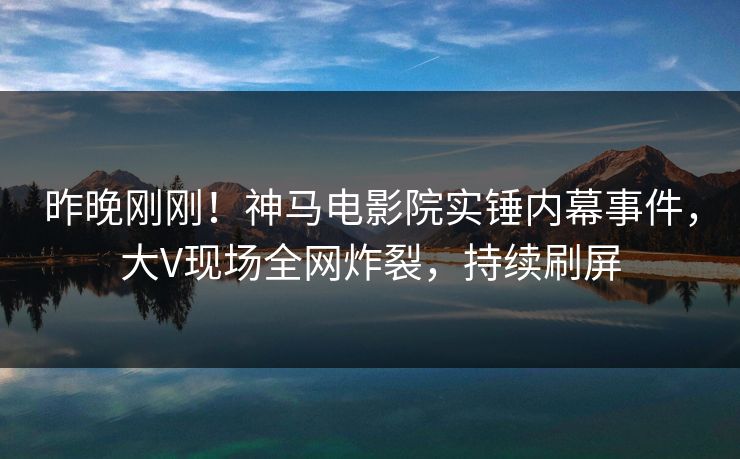 昨晚刚刚！神马电影院实锤内幕事件，大V现场全网炸裂，持续刷屏