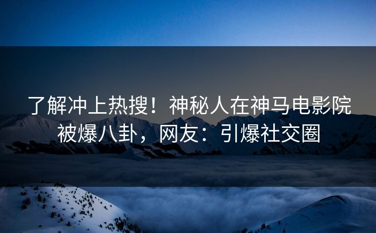 了解冲上热搜！神秘人在神马电影院被爆八卦，网友：引爆社交圈