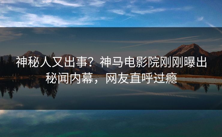 神秘人又出事？神马电影院刚刚曝出秘闻内幕，网友直呼过瘾