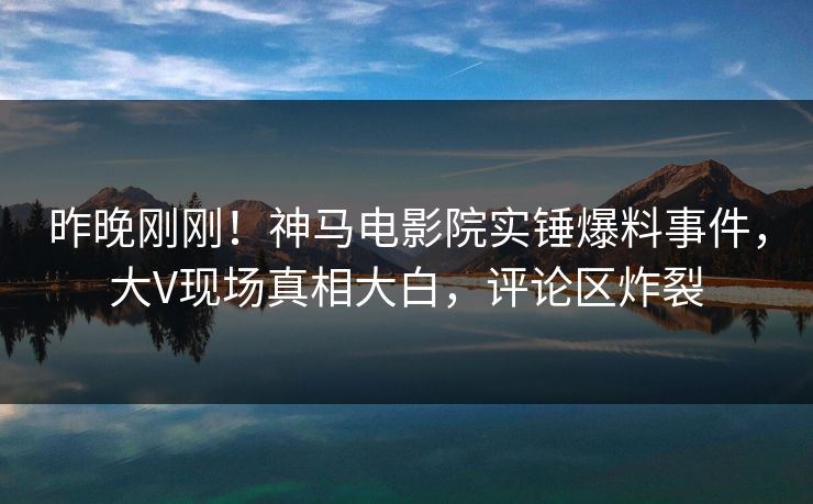 昨晚刚刚！神马电影院实锤爆料事件，大V现场真相大白，评论区炸裂