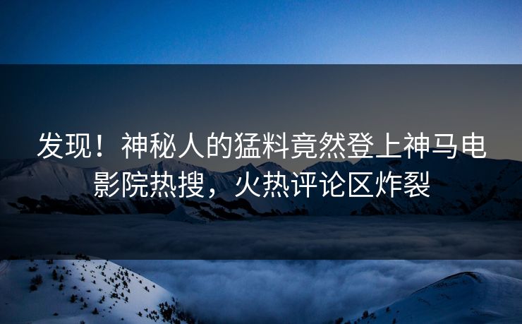 发现！神秘人的猛料竟然登上神马电影院热搜，火热评论区炸裂