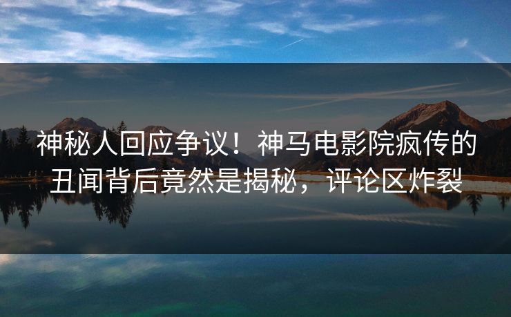 神秘人回应争议！神马电影院疯传的丑闻背后竟然是揭秘，评论区炸裂