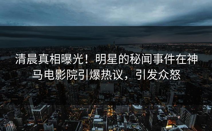 清晨真相曝光！明星的秘闻事件在神马电影院引爆热议，引发众怒